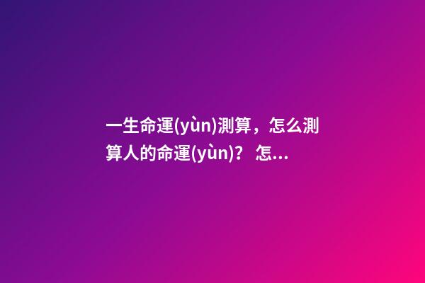 一生命運(yùn)測算，怎么測算人的命運(yùn)？ 怎么樣測算人一生得命運(yùn)？